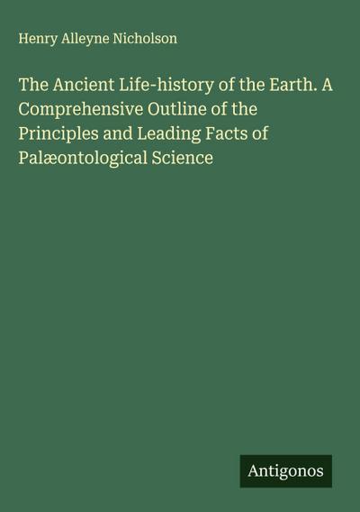 The Ancient Life-history of the Earth. A Comprehensive Outline of the Principles and Leading Facts of Palæontological Science
