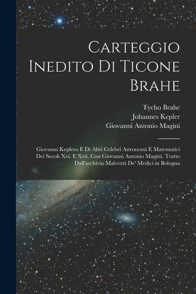 Carteggio Inedito Di Ticone Brahe: Giovanni Keplero E Di Altri Celebri Astronomi E Matematici Dei Secoli Xvi. E Xvii. Con Giovanni Antonio Magini, Tra