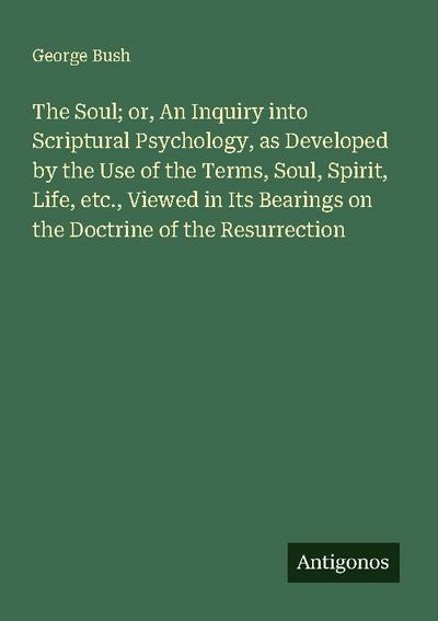 The Soul; or, An Inquiry into Scriptural Psychology, as Developed by the Use of the Terms, Soul, Spirit, Life, etc., Viewed in Its Bearings on the Doctrine of the Resurrection