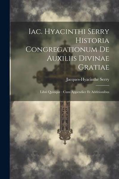Iac. Hyacinthi Serry Historia Congregationum De Auxiliis Divinae Gratiae: Libri Quinque: Cum Appendice Et Additionibus