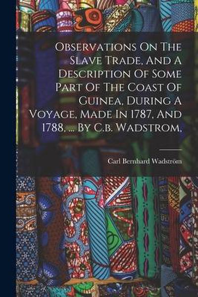 Observations On The Slave Trade, And A Description Of Some Part Of The Coast Of Guinea, During A Voyage, Made In 1787, And 1788, ... By C.b. Wadstrom