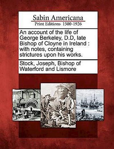 An Account of the Life of George Berkeley, D.D, Late Bishop of Cloyne in Ireland: With Notes, Containing Strictures Upon His Works.