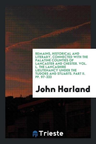 Remains, Historical and Literary, Connected with the Palatine Counties of Lancaster and Chester. Vol. L. The Lancashire Lieutenancy under the Tudors and Stuarts. Part II. pp. 97-333