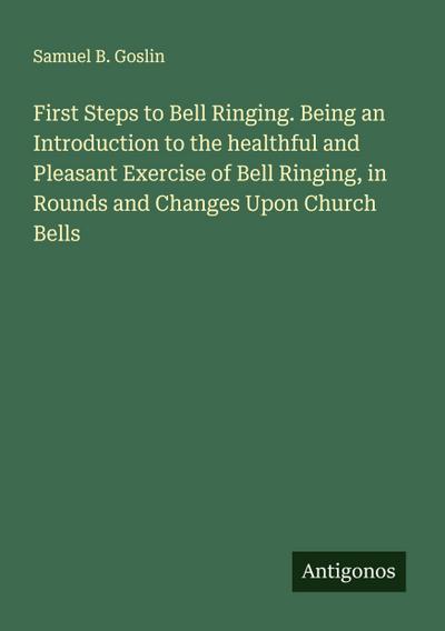 First Steps to Bell Ringing. Being an Introduction to the healthful and Pleasant Exercise of Bell Ringing, in Rounds and Changes Upon Church Bells