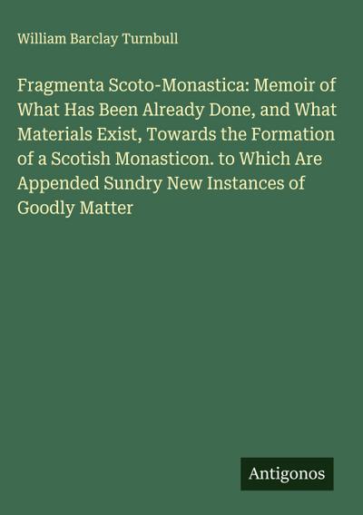 Fragmenta Scoto-Monastica: Memoir of What Has Been Already Done, and What Materials Exist, Towards the Formation of a Scotish Monasticon. to Which Are Appended Sundry New Instances of Goodly Matter