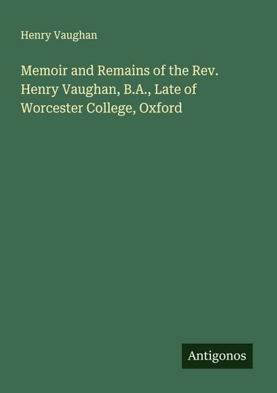 Memoir and Remains of the Rev. Henry Vaughan, B.A., Late of Worcester College, Oxford