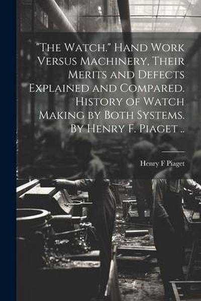 "The Watch." Hand Work Versus Machinery, Their Merits and Defects Explained and Compared. History of Watch Making by Both Systems. By Henry F. Piaget