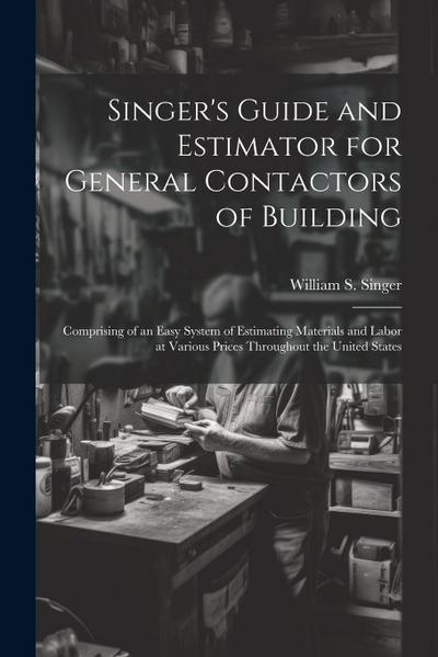 Singer’s Guide and Estimator for General Contactors of Building: Comprising of an Easy System of Estimating Materials and Labor at Various Prices Thro