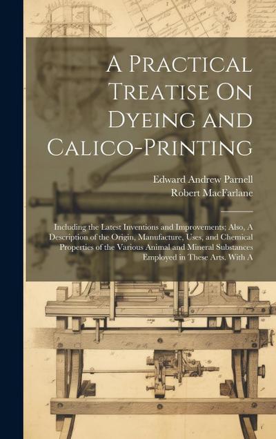 A Practical Treatise On Dyeing and Calico-Printing; Including the Latest Inventions and Improvements; Also, A Description of the Origin, Manufacture