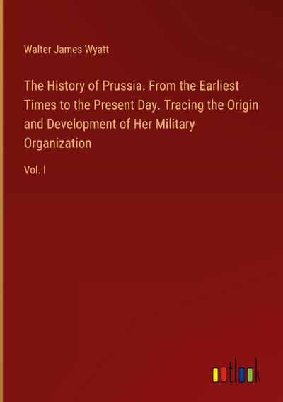 The History of Prussia. From the Earliest Times to the Present Day. Tracing the Origin and Development of Her Military Organization