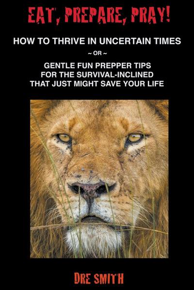 Eat, Prepare, Pray! How To Thrive In Uncertain Times ~ Or ~ Gentle Fun Prepper Tips For The Survival-Inclined That Just Might Save Your Life