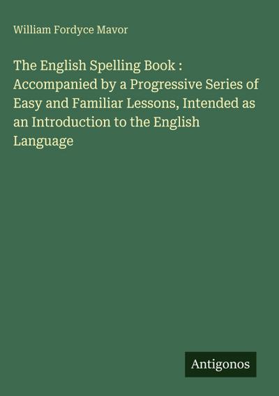 The English Spelling Book : Accompanied by a Progressive Series of Easy and Familiar Lessons, Intended as an Introduction to the English Language