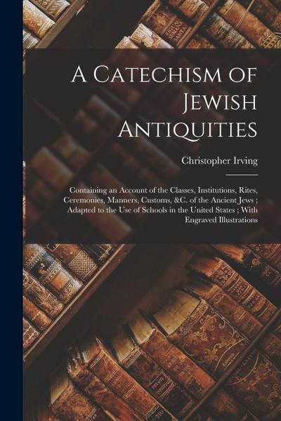 A Catechism of Jewish Antiquities: Containing an Account of the Classes, Institutions, Rites, Ceremonies, Manners, Customs, &c. of the Ancient Jews; A