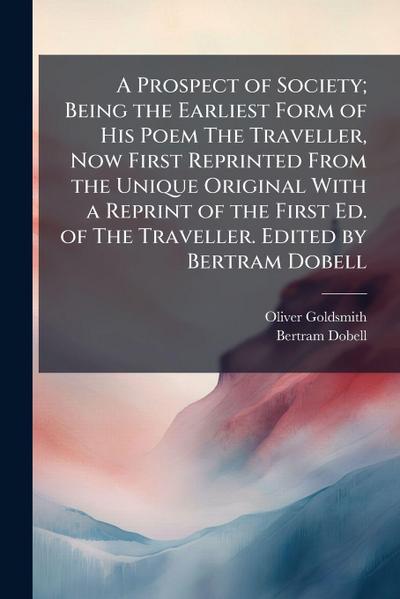 A Prospect of Society; Being the Earliest Form of His Poem The Traveller, Now First Reprinted From the Unique Original With a Reprint of the First Ed. of The Traveller. Edited by Bertram Dobell