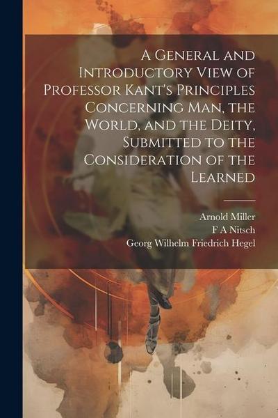A General and Introductory View of Professor Kant’s Principles Concerning man, the World, and the Deity, Submitted to the Consideration of the Learned