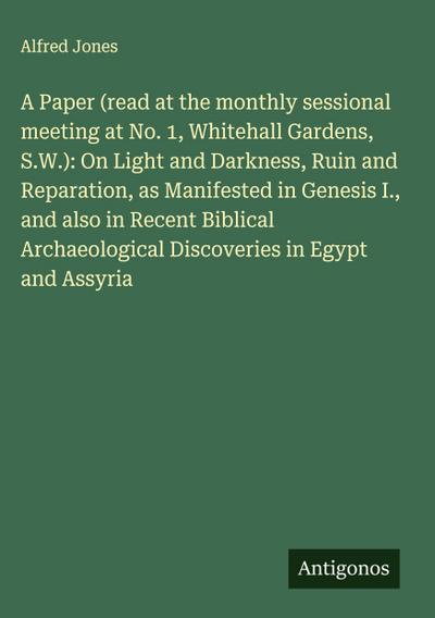 A Paper (read at the monthly sessional meeting at No. 1, Whitehall Gardens, S.W.): On Light and Darkness, Ruin and Reparation, as Manifested in Genesis I., and also in Recent Biblical Archaeological Discoveries in Egypt and Assyria