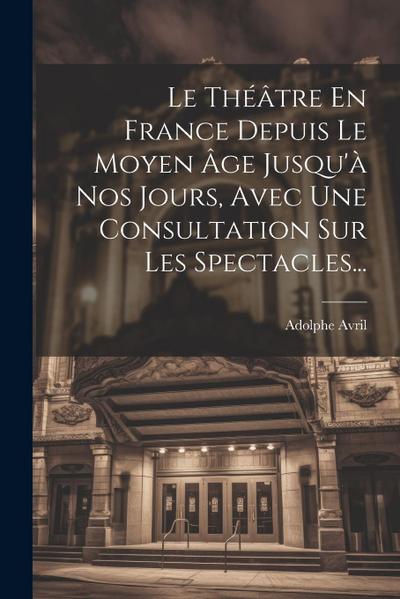 Le Théâtre En France Depuis Le Moyen Âge Jusqu’à Nos Jours, Avec Une Consultation Sur Les Spectacles...