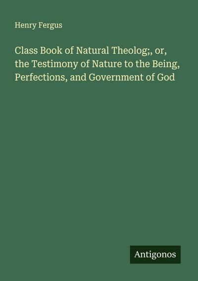 Class Book of Natural Theolog;, or, the Testimony of Nature to the Being, Perfections, and Government of God
