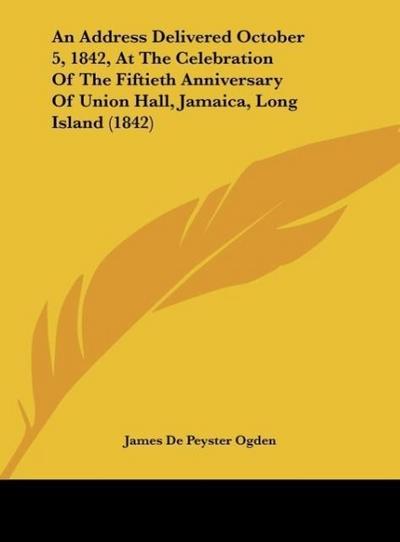 An Address Delivered October 5, 1842, At The Celebration Of The Fiftieth Anniversary Of Union Hall, Jamaica, Long Island (1842) - James De Peyster Ogden