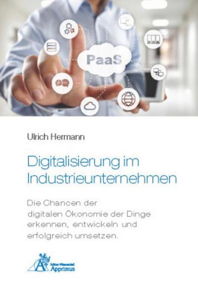 Digitalisierung im Industrieunternehmen - Die Chancen der digitalen Ökonomie der Dinge erkennen, entwickelnund erfolgreich umsetzen.