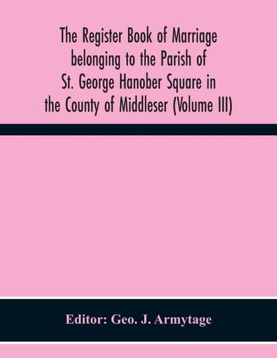 The Register Book Of Marriage Belonging To The Parish Of St. George Hanober Square In The County Of Middleser (Volume Iii)