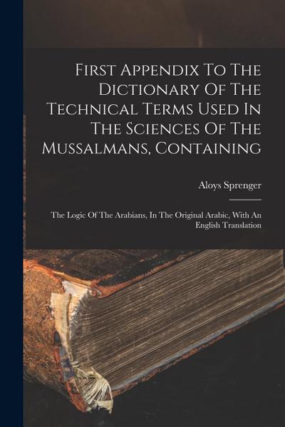 First Appendix To The Dictionary Of The Technical Terms Used In The Sciences Of The Mussalmans, Containing: The Logic Of The Arabians, In The Original
