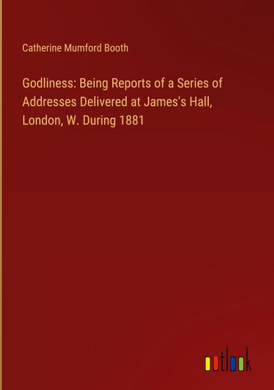 Godliness: Being Reports of a Series of Addresses Delivered at James’s Hall, London, W. During 1881