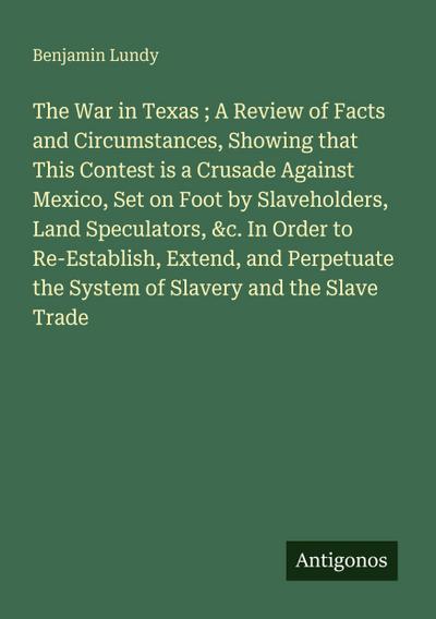 The War in Texas ; A Review of Facts and Circumstances, Showing that This Contest is a Crusade Against Mexico, Set on Foot by Slaveholders, Land Speculators, &c. In Order to Re-Establish, Extend, and Perpetuate the System of Slavery and the Slave Trade