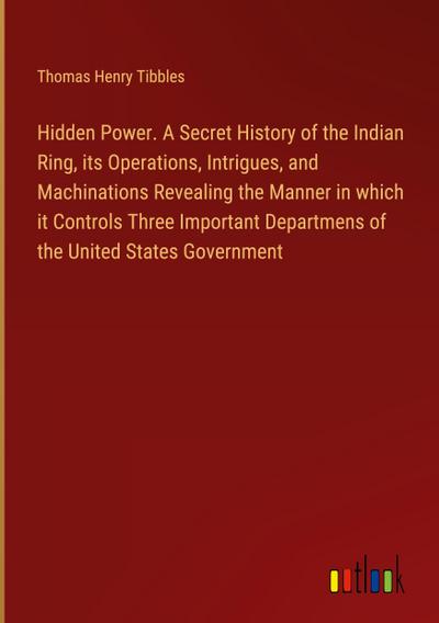 Hidden Power. A Secret History of the Indian Ring, its Operations, Intrigues, and Machinations Revealing the Manner in which  it Controls Three Important Departmens of the United States Government