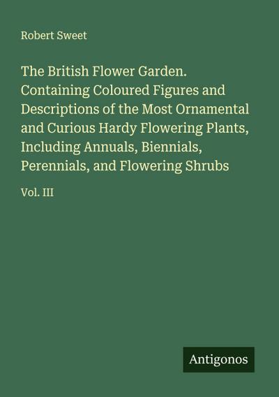 The British Flower Garden. Containing Coloured Figures and Descriptions of the Most Ornamental and Curious Hardy Flowering Plants, Including Annuals, Biennials, Perennials, and Flowering Shrubs