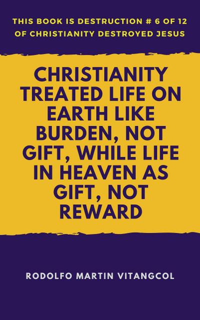 Christianity Treated Life On Earth Like Burden, Not Gift, While Life In Heaven As Gift, Not Reward (This book is Destruction # 6 of 12 Of  Christianity Destroyed Jesus)