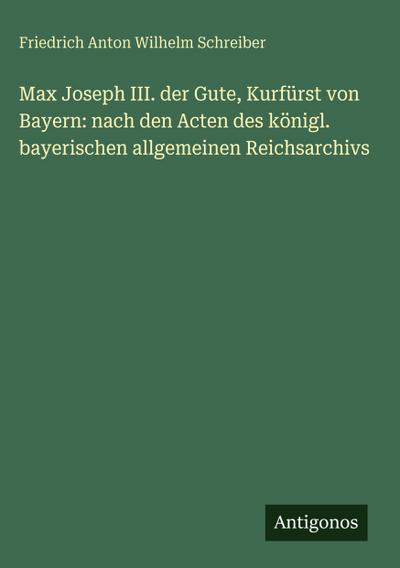 Max Joseph III. der Gute, Kurfürst von Bayern: nach den Acten des königl. bayerischen allgemeinen Reichsarchivs