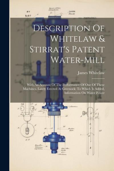 Description Of Whitelaw & Stirrat’s Patent Water-mill: With An Account Of The Performance Of One Of These Machines, Lately Erected At Greenock: To Whi