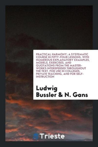 Practical Harmony; A Systematic Course in Fifty-Four Lessons, with Numerous Explanatory Examples, Models, Exercises, and Quotations from the Master-Works Interspersed throughout the Text. For Use in Colleges, Private Teaching, and for Self-Instruction