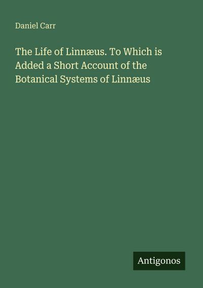 The Life of Linnæus. To Which is Added a Short Account of the Botanical Systems of Linnæus