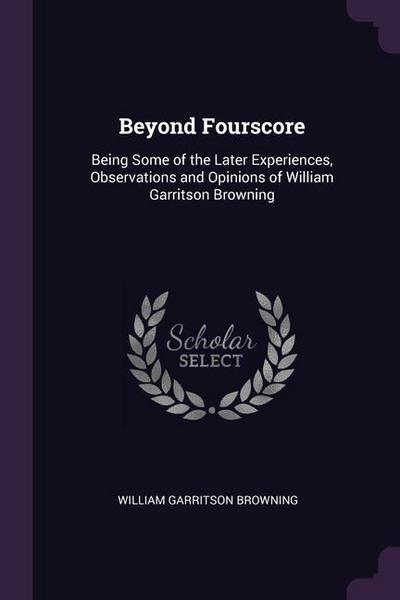 Beyond Fourscore: Being Some of the Later Experiences, Observations and Opinions of William Garritson Browning