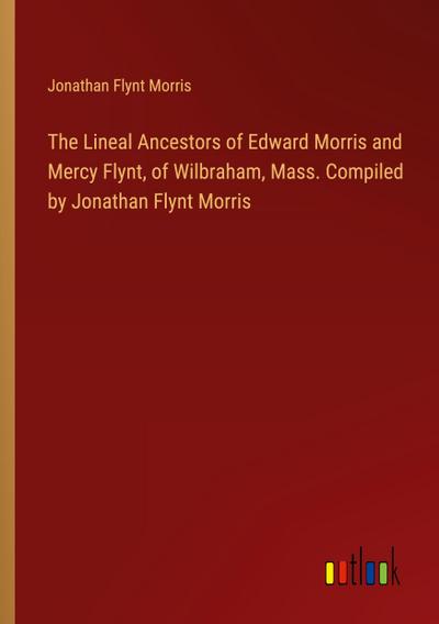 The Lineal Ancestors of Edward Morris and Mercy Flynt, of Wilbraham, Mass. Compiled by Jonathan Flynt Morris