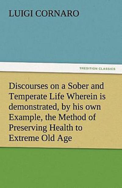 Discourses on a Sober and Temperate Life Wherein is demonstrated, by his own Example, the Method of Preserving Health to Extreme Old Age