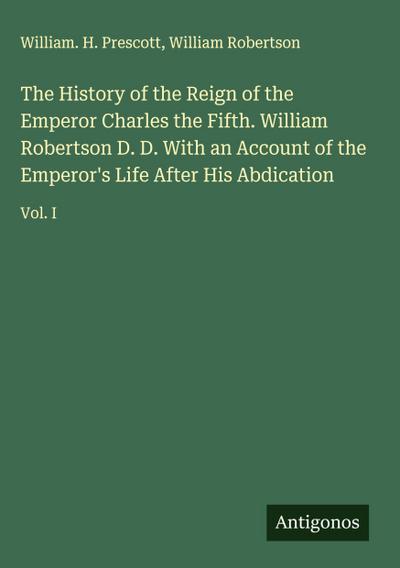 The History of the Reign of the Emperor Charles the Fifth. William Robertson D. D. With an Account of the Emperor’s Life After His Abdication