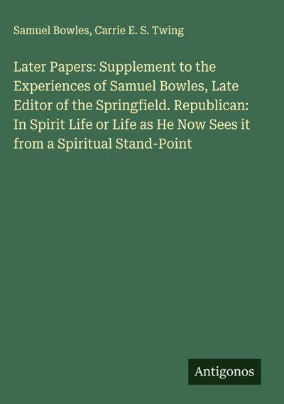 Later Papers: Supplement to the Experiences of Samuel Bowles, Late Editor of the Springfield. Republican: In Spirit Life or Life as He Now Sees it from a Spiritual Stand-Point