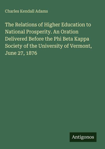 The Relations of Higher Education to National Prosperity. An Oration Delivered Before the Phi Beta Kappa Society of the University of Vermont, June 27, 1876