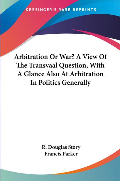 Arbitration Or War? A View Of The Transvaal Question, With A Glance Also At Arbitration In Politics Generally