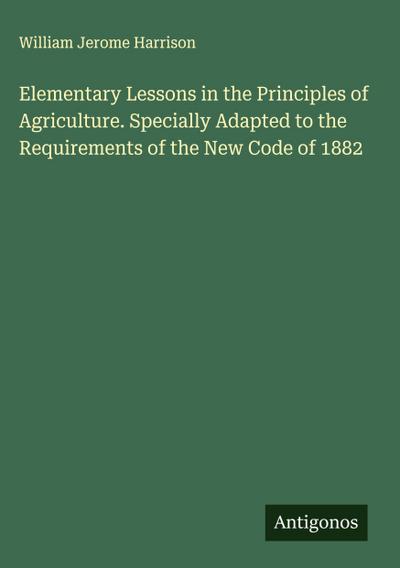 Elementary Lessons in the Principles of Agriculture. Specially Adapted to the Requirements of the New Code of 1882