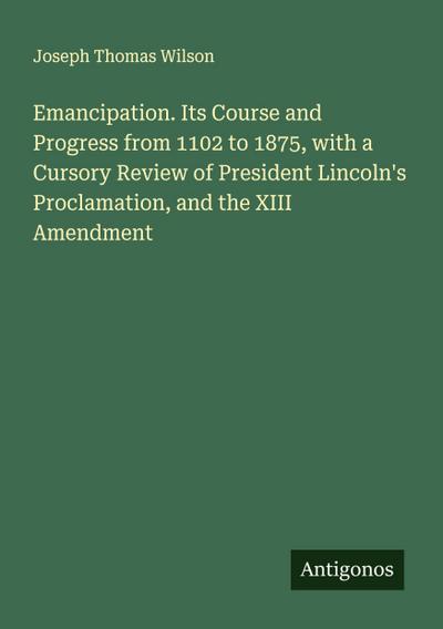 Emancipation. Its Course and Progress from 1102 to 1875, with a Cursory Review of President Lincoln’s Proclamation, and the XIII Amendment