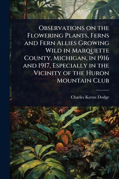 Observations on the Flowering Plants, Ferns and Fern Allies Growing Wild in Marquette County, Michigan, in 1916 and 1917, Especially in the Vicinity of the Huron Mountain Club