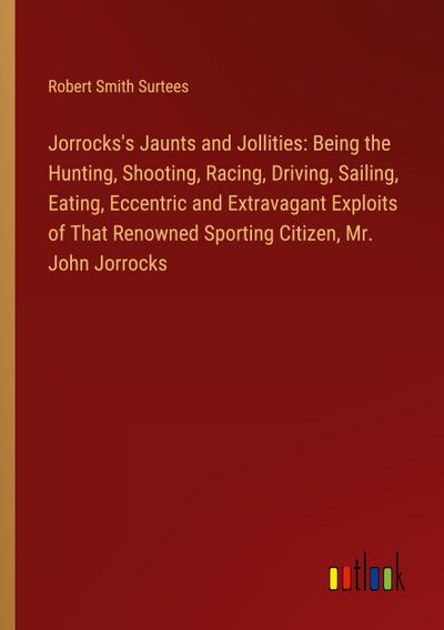 Jorrocks’s Jaunts and Jollities: Being the Hunting, Shooting, Racing, Driving, Sailing, Eating, Eccentric and Extravagant Exploits of That Renowned Sporting Citizen, Mr. John Jorrocks