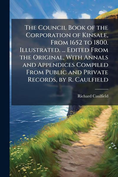 The Council Book of the Corporation of Kinsale, From 1652 to 1800. Illustrated. ... Edited From the Original, With Annals and Appendices Compiled From Public and Private Records, by R. Caulfield