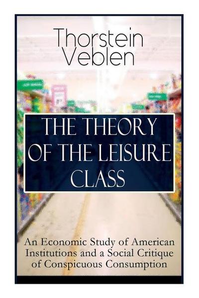 The Theory of the Leisure Class: An Economic Study of American Institutions and a Social Critique of Conspicuous Consumption: Based on Theories of Cha