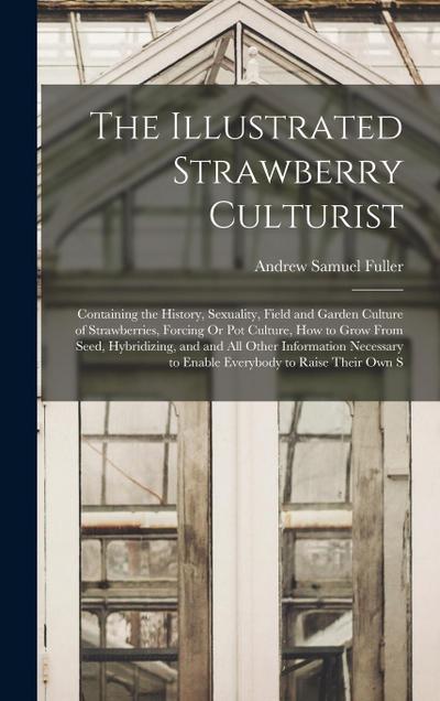 The Illustrated Strawberry Culturist: Containing the History, Sexuality, Field and Garden Culture of Strawberries, Forcing Or Pot Culture, How to Grow