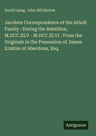 Jacobite Correspondence of the Atholl Family : During the Rebellion, M.DCC.XLV - M.DCC.XLVI : From the Originals in the Possession of James Erskine of Aberdona, Esq.